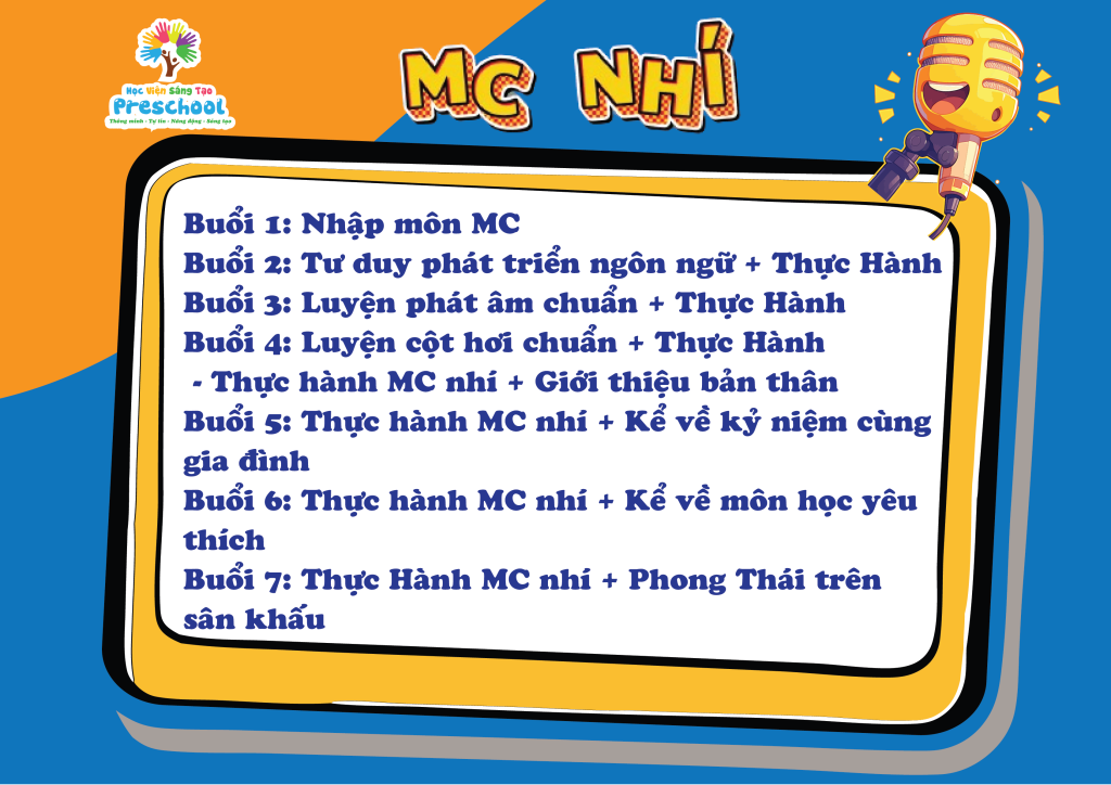 -Buổi 1: Nhập môn MC - Buổi 2; Tư duy phát triển ngôn ngữ + Thực Hành - Buổi 3: Luyện phát âm + Thực Hành - Buổi 4: Luyện cột hơi chuẩn + Thực Hành ( Thực Hành MC nhí và giới thiệu bản thân) - Buổi 5: Thực Hành MC nhí và kể chuyện về gia đình - Buổi 6: Thực Hành MC nhí + Kể về môn học yêu thích - Buổi 7: Thực Hành MC nhí + Phong thái trên sân khấu